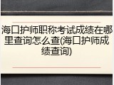海口护师职称考试成绩在哪里查询怎么查(海口护师成绩查询)