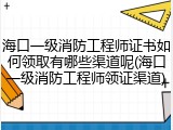 海口一级消防工程师证书如何领取有哪些渠道呢(海口一级消防工程师领证渠道)