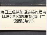 海口二级消防设施操作员考试培训机构哪里找(海口二级消防培训)