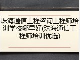 珠海通信工程咨询工程师培训学校哪里好(珠海通信工程师培训优选)