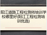 阳江道路工程检测师培训学校哪里好(阳江工程检测培训优选)