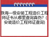 珠海一级安装工程造价工程师证书从哪里查询真伪?(安装造价工程师证查询)