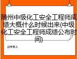 随州中级化工安全工程师成绩大概什么时候出来(中级化工安全工程师成绩公布时间)
