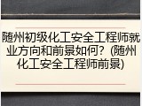随州初级化工安全工程师就业方向和前景如何？(随州化工安全工程师前景)