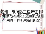 随州一级消防工程师证书如何领取有哪些渠道呢(随州消防工程师领证渠道)