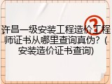 许昌一级安装工程造价工程师证书从哪里查询真伪?(安装造价证书查询)