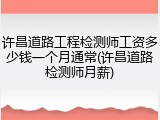 许昌道路工程检测师工资多少钱一个月通常(许昌道路检测师月薪)