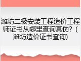 潍坊二级安装工程造价工程师证书从哪里查询真伪？(潍坊造价证书查询)