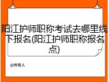 阳江护师职称考试去哪里线下报名(阳江护师职称报名点)