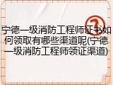 宁德一级消防工程师证书如何领取有哪些渠道呢(宁德一级消防工程师领证渠道)