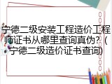 宁德二级安装工程造价工程师证书从哪里查询真伪？(宁德二级造价证书查询)