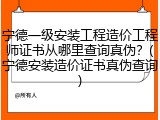 宁德一级安装工程造价工程师证书从哪里查询真伪？(宁德安装造价证书真伪查询)