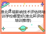 淮北环境影响技术评估师培训学校哪里好(淮北环评师培训推荐)
