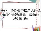 淮北一级物业管理员培训机构哪个最好(淮北一级物业培训优选)