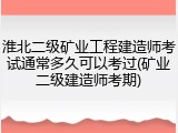 淮北二级矿业工程建造师考试通常多久可以考过(矿业二级建造师考期)