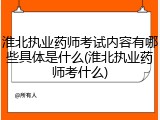 淮北执业药师考试内容有哪些具体是什么(淮北执业药师考什么)