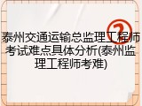 泰州交通运输总监理工程师考试难点具体分析(泰州监理工程师考难)