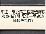 阳江一级公路工程建造师报考资格详解(阳江一级建造师报考条件)