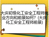 大庆初级化工安全工程师就业方向和前景如何？(大庆化工安全工程师前景)