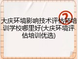 大庆环境影响技术评估师培训学校哪里好(大庆环境评估培训优选)