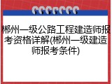 郴州一级公路工程建造师报考资格详解(郴州一级建造师报考条件)