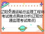 辽阳交通运输总监理工程师考试难点具体分析(辽阳交通监理考试难点)