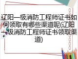 辽阳一级消防工程师证书如何领取有哪些渠道呢(辽阳一级消防工程师证书领取渠道)