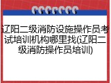 辽阳二级消防设施操作员考试培训机构哪里找(辽阳二级消防操作员培训)