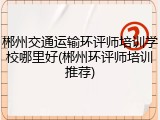 郴州交通运输环评师培训学校哪里好(郴州环评师培训推荐)