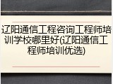 辽阳通信工程咨询工程师培训学校哪里好(辽阳通信工程师培训优选)