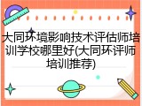 大同环境影响技术评估师培训学校哪里好(大同环评师培训推荐)