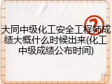 大同中级化工安全工程师成绩大概什么时候出来(化工中级成绩公布时间)