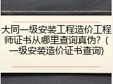 大同一级安装工程造价工程师证书从哪里查询真伪？(一级安装造价证书查询)