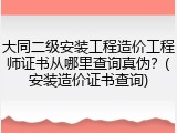 大同二级安装工程造价工程师证书从哪里查询真伪？(安装造价证书查询)