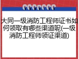 大同一级消防工程师证书如何领取有哪些渠道呢(一级消防工程师领证渠道)