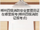 郴州四级消防安全管理员证在哪里报考(郴州四级消防证报考点)