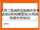 大同二级消防设施操作员考试培训机构哪里找(大同消防操作员培训)
