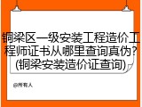 铜梁区一级安装工程造价工程师证书从哪里查询真伪?(铜梁安装造价证查询)