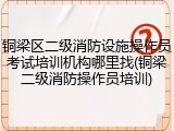 铜梁区二级消防设施操作员考试培训机构哪里找(铜梁二级消防操作员培训)