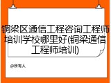 铜梁区通信工程咨询工程师培训学校哪里好(铜梁通信工程师培训)