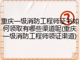 重庆一级消防工程师证书如何领取有哪些渠道呢(重庆一级消防工程师领证渠道)