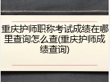 重庆护师职称考试成绩在哪里查询怎么查(重庆护师成绩查询)