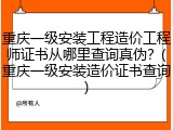 重庆一级安装工程造价工程师证书从哪里查询真伪？(重庆一级安装造价证书查询)