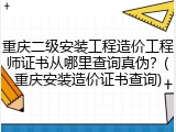 重庆二级安装工程造价工程师证书从哪里查询真伪？(重庆安装造价证书查询)