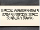 重庆二级消防设施操作员考试培训机构哪里找(重庆二级消防操作员培训)