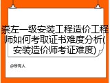 崇左一级安装工程造价工程师如何考取证书难度分析(安装造价师考证难度)