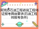阿克苏石油工程咨询工程师证报考具体要求(石油工程师报考条件)