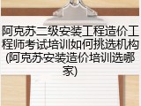 阿克苏二级安装工程造价工程师考试培训如何挑选机构(阿克苏安装造价培训选哪家)