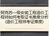 阿克苏一级安装工程造价工程师如何考取证书难度分析(造价工程师考证难度)