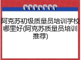 阿克苏初级质量员培训学校哪里好(阿克苏质量员培训推荐)